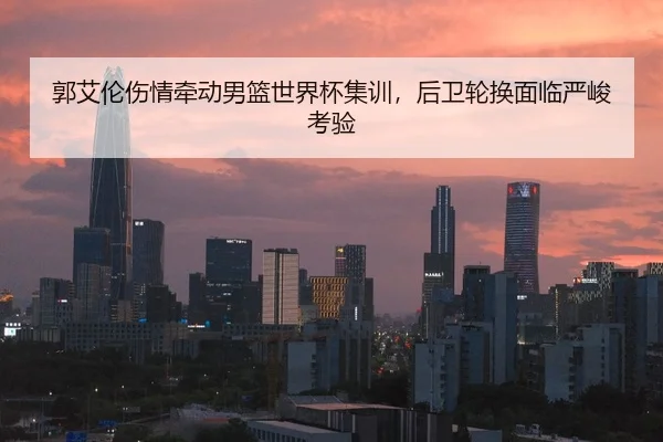 郭艾伦伤情牵动男篮世界杯集训，后卫轮换面临严峻考验