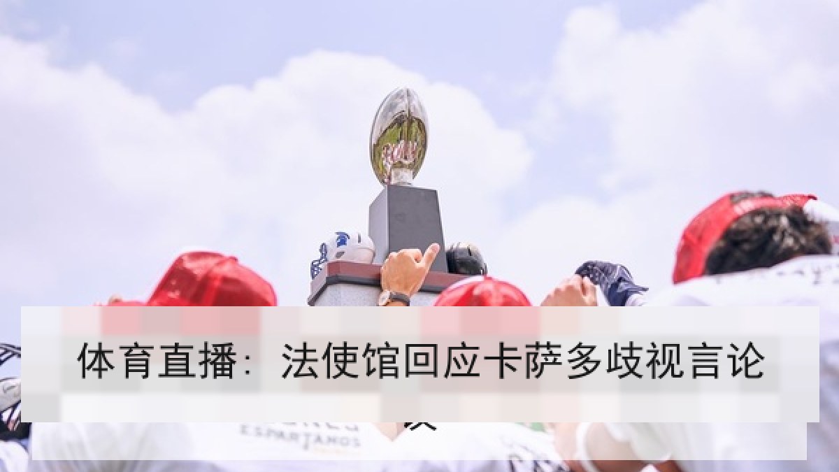 体育直播: 法使馆回应卡萨多歧视言论 体育直播: 法使馆回应卡萨多歧视言论