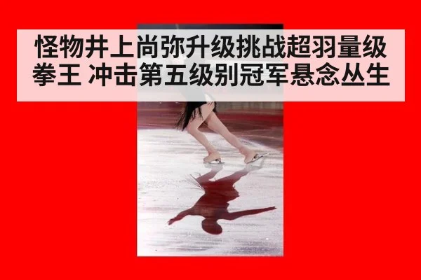 怪物井上尚弥升级挑战超羽量级拳王 冲击第五级别冠军悬念丛生