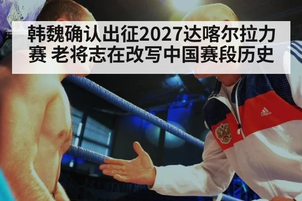 韩魏确认出征2027达喀尔拉力赛 老将志在改写中国赛段历史